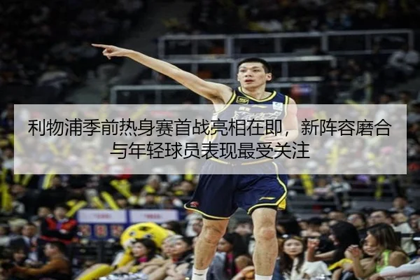 利物浦季前热身赛首战亮相在即，新阵容磨合与年轻球员表现最受关注